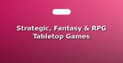 Strategic, Fantasy & RPG Tabletop Games